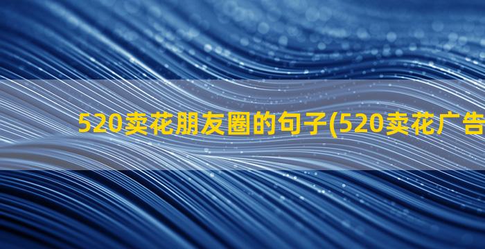 520卖花朋友圈的句子(520卖花广告朋友圈)