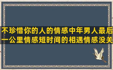 不珍惜你的人的情感中年男人最后一公里情感短时间的相遇情感没关系的情感语录短句