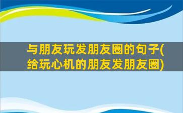 与朋友玩发朋友圈的句子(给玩心机的朋友发朋友圈)