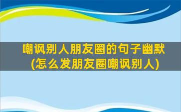 嘲讽别人朋友圈的句子幽默(怎么发朋友圈嘲讽别人)