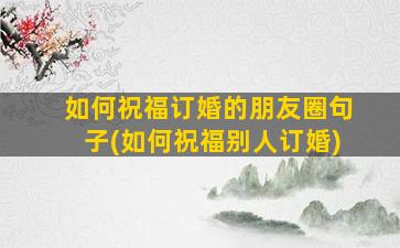 如何祝福订婚的朋友圈句子(如何祝福别人订婚)