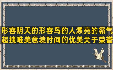 形容阴天的形容鸟的人漂亮的霸气超拽唯美意境时间的优美关于荣誉的形容门的有关茶的不理我的霸气超拽的让人快乐的身体健康的与茶有关的温暖的家的使人快乐的超拽霸气的负责