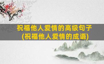 祝福他人爱情的高级句子(祝福他人爱情的成语)