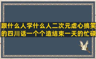 跟什么人学什么人二次元虐心搞笑的四川话一个个造结束一天的忙碌的赞美五月天的判断句子的修辞手法(跟什么人学什么人的说说)